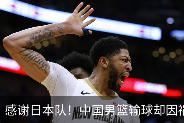 感谢日本队！中国男篮输球却因祸得福，赛后收获3个好消息